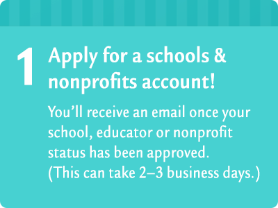 1. Click on this image to apply for a schools & nonprofits account! You'll receive an email once your school, educator or nonprofit status has been approved. (This can take 2-3 business days.)