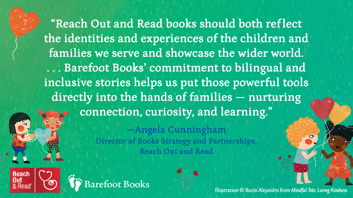Quote from Angela Cunningham, Director of Books Strategy and Partnerships at Reach Out and Read. 'Reach Out and Read books should both reflect the identities and experiences of the children and families we searve and showcase the wider world... Barefoot Books' coommitment to bilingual and inclusive stories helps us put those powerful tools directly into the hands of families _ nuruting connection, curiosity, and learning.'