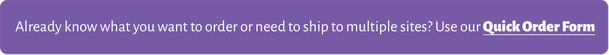 Already know what you want to order or need to ship to multiple sites? Click here to use our Quick Order Form.