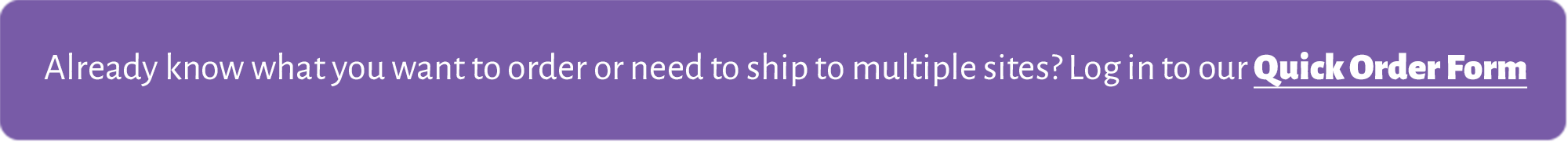 Already know what you want to order or need to ship to multiple sites? Click here to use our Quick Order Form.
