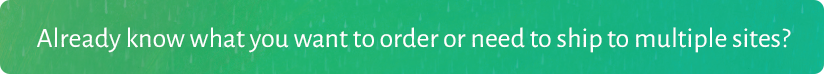 Already know what you want to order or need to ship to multiple sites? Click the button below to use our Quick Order Form.